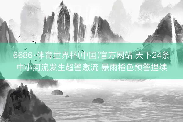 6686·体育世界杯(中国)官方网站 天下24条中小河流发生超警激流 暴雨橙色预警捏续