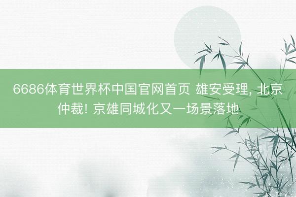 6686体育世界杯中国官网首页 雄安受理， 北京仲裁! 京雄同城化又一场景落地