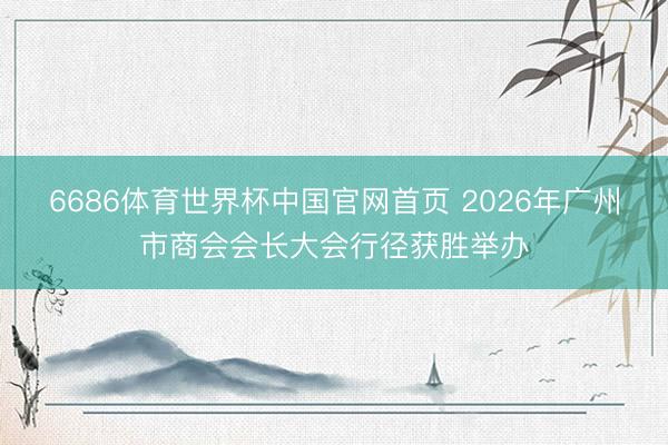 6686体育世界杯中国官网首页 2026年广州市商会会长大会行径获胜举办