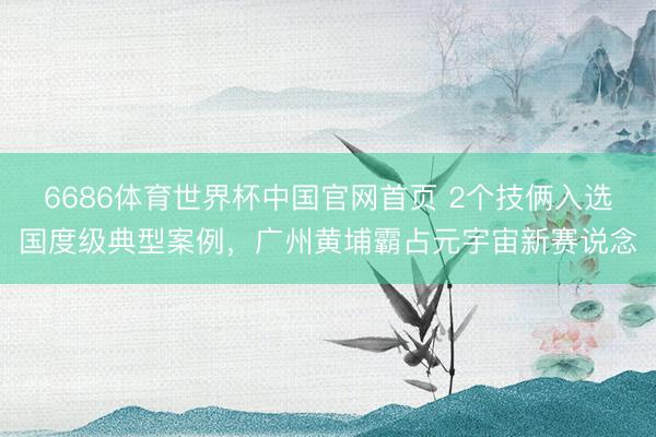 6686体育世界杯中国官网首页 2个技俩入选国度级典型案例，广州黄埔霸占元宇宙新赛说念