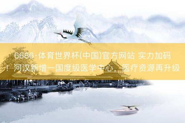6686·体育世界杯(中国)官方网站 实力加码！河汉新增一国度级医学中心，医疗资源再升级