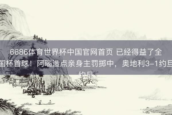 6686体育世界杯中国官网首页 已经得益了全国杯首球！阿瑙造点亲身主罚掷中，奥地利3-1约旦