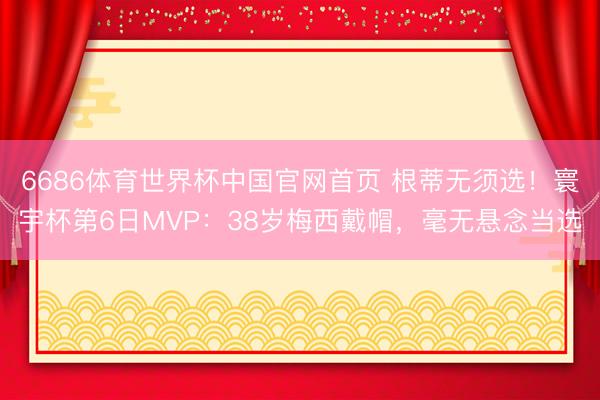 6686体育世界杯中国官网首页 根蒂无须选！寰宇杯第6日MVP：38岁梅西戴帽，毫无悬念当选
