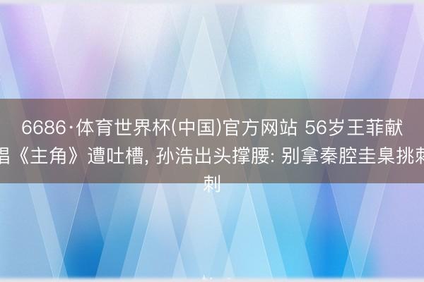 6686·体育世界杯(中国)官方网站 56岁王菲献唱《主角》遭吐槽， 孙浩出头撑腰: 别拿秦腔圭臬挑刺