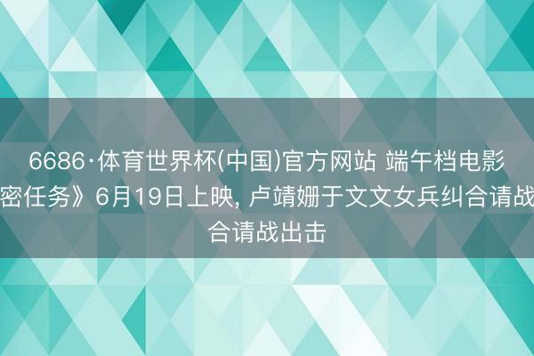6686·体育世界杯(中国)官方网站 端午档电影《绝密任务》6月19日上映， 卢靖姗于文文女兵纠合请战出击