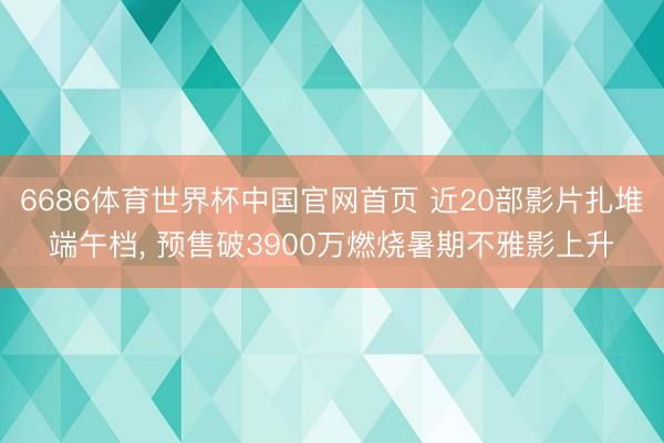 6686体育世界杯中国官网首页 近20部影片扎堆端午档， 预售破3900万燃烧暑期不雅影上升