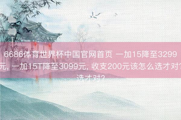 6686体育世界杯中国官网首页 一加15降至3299元， 一加15T降至3099元， 收支200元该怎么选才对?