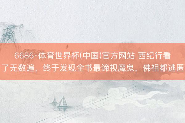 6686·体育世界杯(中国)官方网站 西纪行看了无数遍,终于发现全书最谛视魔鬼,佛祖都逃匿