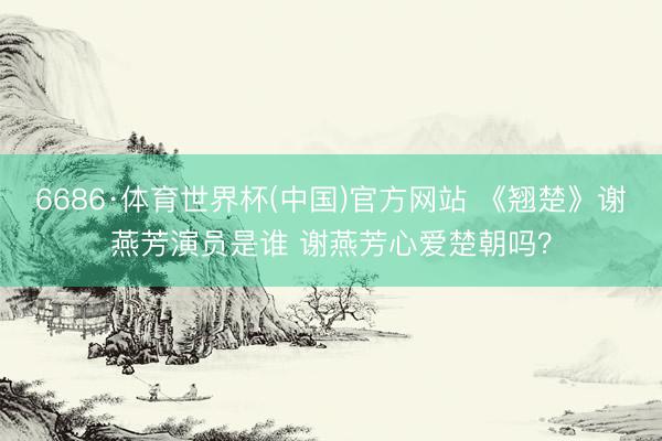 6686·体育世界杯(中国)官方网站 《翘楚》谢燕芳演员是谁 谢燕芳心爱楚朝吗？