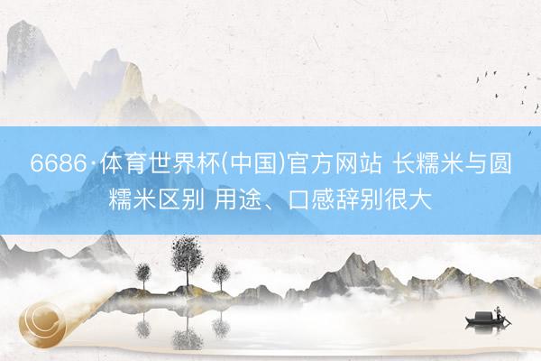 6686·体育世界杯(中国)官方网站 长糯米与圆糯米区别 用途、口感辞别很大