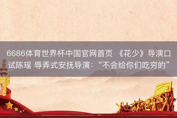 6686体育世界杯中国官网首页 《花少》导演口试陈瑶 辱弄式安抚导演：“不会给你们吃穷的”
