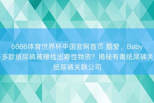 6686体育世界杯中国官网首页 酷爱、Babycare等多款纸尿裤被曝检出毒性物资？揭秘有毒纸尿裤关联公司