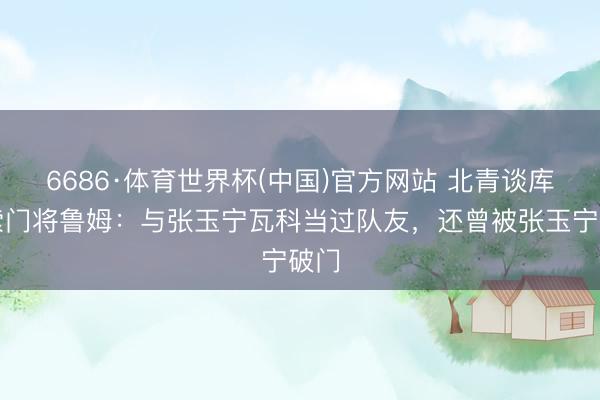 6686·体育世界杯(中国)官方网站 北青谈库拉索门将鲁姆：与张玉宁瓦科当过队友，还曾被张玉宁破门