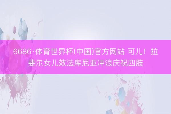 6686·体育世界杯(中国)官方网站 可儿！拉斐尔女儿效法库尼亚冲浪庆祝四肢