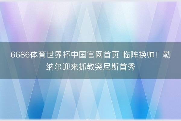 6686体育世界杯中国官网首页 临阵换帅!勒纳尔迎来抓教突尼斯首秀